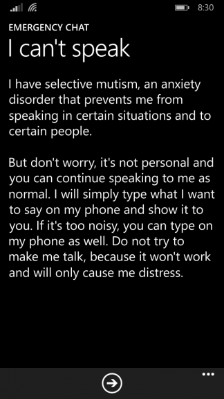 Emergency Chat - I can't speak

I have selective mutism, an anxiety disorder that prevents me from speaking in certain situations and to certain people.

But don't worry, it's not personal and you can continue speaking to me as normal. I will simply type what I want to say on my phone and show it to you. If it's too noisy, you can type on my phone as well. Do not try to make me talk, because it won't work and will only cause me distress.